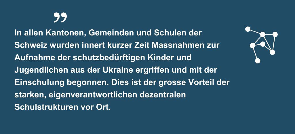 Zitat "In allen Kantonen, Gemeinden und Schulen der Schweiz wurden innert kurzer Zeit Massnahmen zur Aufnahme der schutzbedürftigen Kinder und Jugendlichen aus der Ukraine ergriffen und mit der Einschulung begonnen. Dies ist der grosse Vorteil der starken, eigenverantwortlichen dezentralen Schulstrukturen vor Ort."